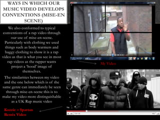 Ways in which our music video develops conventions (mise-en scene)We also conformed to typical conventions of a rap video through our use of mise-en-scene. Particularly with clothing we used things such as body warmers and baggy clothing to show it is a rap video as that is what you see in most rap videos as the rapper wants project a ‘hood’ image of themselves.The similarities between my video and the one below which is of the same genre can immediately be seen through mise-en-scene this is to make my video more distinguishable as a UK Rap music videoMy VideoKozzie – Spartan Remix Video