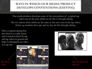 Ways in which our media product develops conventions (EDITING)Our media products develops some of the conventions of  a typical rap video one of the ways which we do this is through editing. We use various shots which are the same as the ones seen in the rap videos below e.g. medium close ups and we also do this through editing .This is a typical editing shot  also known as a split screen and is found in both UK rap and rap videos in general and helps to distinguish our video as a rap one.Marvell Music By MarvellMy Music Video