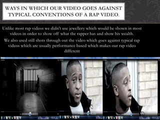 Ways in which our video goes against typical conventions of a rap video.Unlike most rap videos we didn’t use jewellery which would be shown in most videos in order to show off what the rapper has and show his wealth.We also used still shots through out the video which goes against typical rap videos which are usually performance based which makes our rap video different 