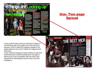 Use- Two page Spread I have used the idea of having a dominant images on The left hand side of the page, and I have done this because I think it makes the magazine appeal to the target audience more and it makes the magazine look more busy.  I have used the background colour (black) as well and I did this because I wanted everything on the page to stand out as much as possible. Also the colour also represents the stereotypical rocker mood! Loud and outrageous.  