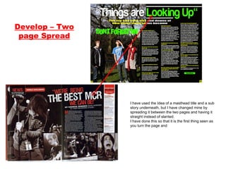 Develop – Two page Spread I have used the Idea of a masthead title and a sub story underneath, but I have changed mine by spreading it between the two pages and having it straight instead of slanted. I have done this so that it is the first thing seen as you turn the page and  