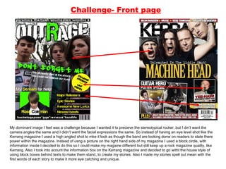 Challenge- Front page My dominant image I feel was a challenge because I wanted it to precieve the stereotypical rocker, but I din’t want the camera angles the same and I didn’t want the facial expressions the same. So instead of having an eye level shot like the Kerrang magazine I used a high angled shot to mke it look as though the band are looking donw on readers to state there power within the magazine. Instead of usng a picture on the right hand side of my magazine I used a block circle, with information inside I decided to do this so I could make my magaine different but still keep up a rock magazine quality, like Kerrang. Also I took into acount the information box on the Kerrang magazine and decided to go witht the house style of using block boxes behind texts to make them stand, to create my stories. Also I made my stories spell out mean with the first words of each story to make it more eye catching and unique.  