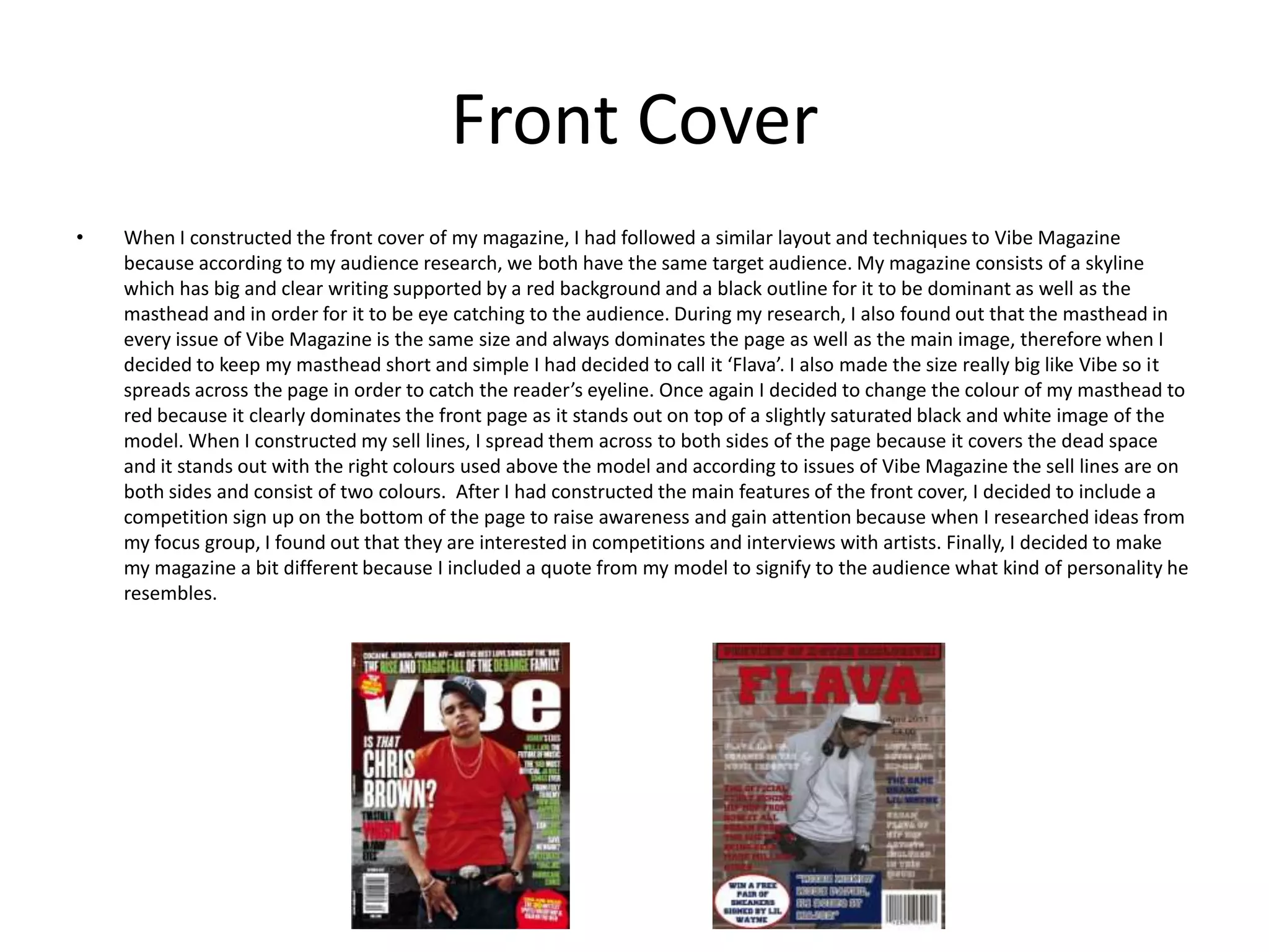Front Cover When I constructed the front cover of my magazine, I had followed a similar layout and techniques to Vibe Magazine because according to my audience research, we both have the same target audience. My magazine consists of a skyline which has big and clear writing supported by a red background and a black outline for it to be dominant as well as the masthead and in order for it to be eye catching to the audience. During my research, I also found out that the masthead in every issue of Vibe Magazine is the same size and always dominates the page as well as the main image, therefore when I decided to keep my masthead short and simple I had decided to call it ‘Flava’. I also made the size really big like Vibe so it spreads across the page in order to catch the reader’s eyeline. Once again I decided to change the colour of my masthead to red because it clearly dominates the front page as it stands out on top of a slightly saturated black and white image of the model. When I constructed my sell lines, I spread them across to both sides of the page because it covers the dead space and it stands out with the right colours used above the model and according to issues of Vibe Magazine the sell lines are on both sides and consist of two colours.  After I had constructed the main features of the front cover, I decided to include a competition sign up on the bottom of the page to raise awareness and gain attention because when I researched ideas from my focus group, I found out that they are interested in competitions and interviews with artists. Finally, I decided to make my magazine a bit different because I included a quote from my model to signify to the audience what kind of personality he resembles. 