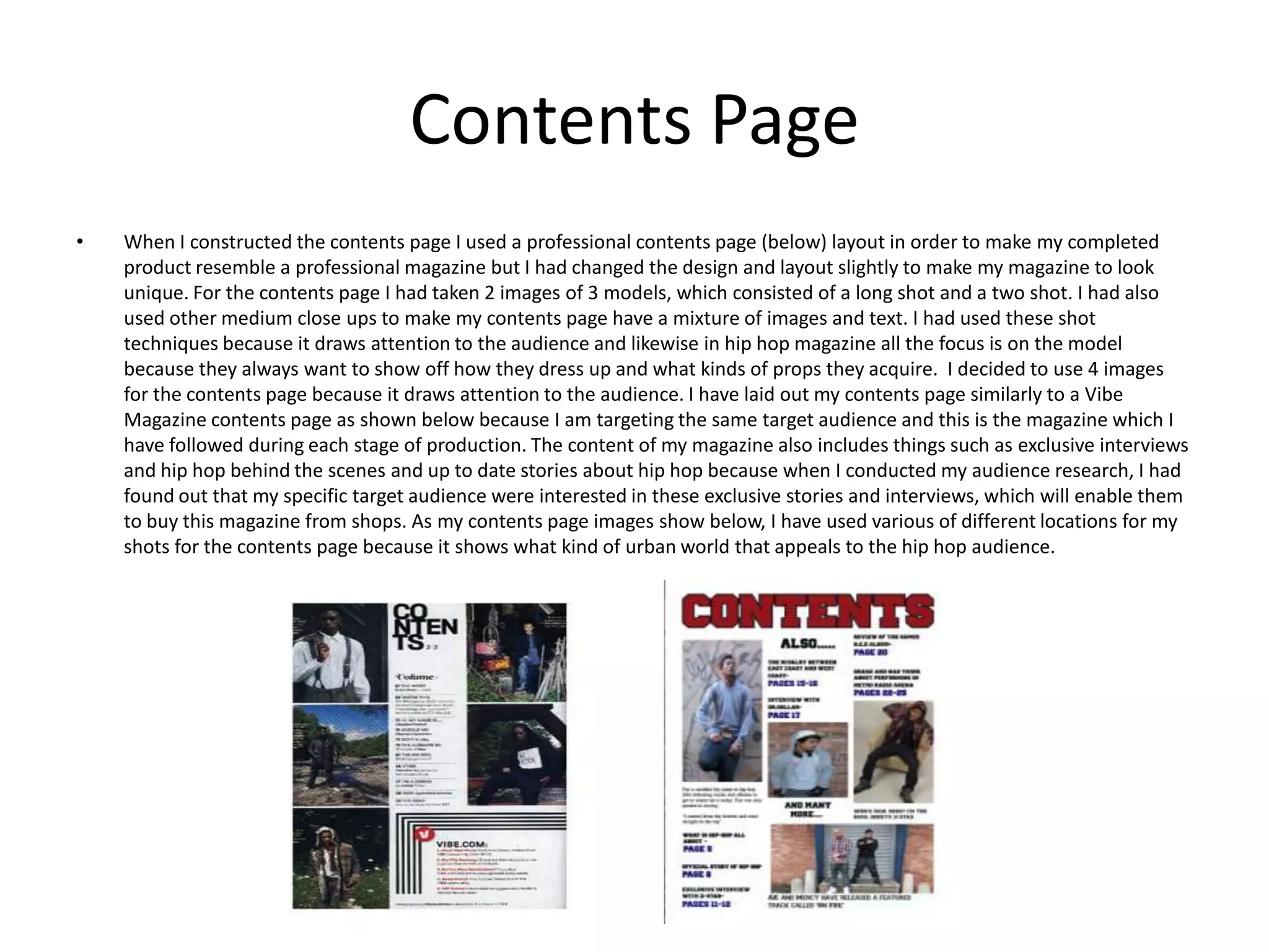 Contents PageWhen I constructed the contents page I used a professional contents page (below) layout in order to make my completed product resemble a professional magazine but I had changed the design and layout slightly to make my magazine to look unique. For the contents page I had taken 2 images of 3 models, which consisted of a long shot and a two shot. I had also used other medium close ups to make my contents page have a mixture of images and text. I had used these shot techniques because it draws attention to the audience and likewise in hip hop magazine all the focus is on the model because they always want to show off how they dress up and what kinds of props they acquire.  I decided to use 4 images for the contents page because it draws attention to the audience. I have laid out my contents page similarly to a Vibe Magazine contents page as shown below because I am targeting the same target audience and this is the magazine which I have followed during each stage of production. The content of my magazine also includes things such as exclusive interviews and hip hop behind the scenes and up to date stories about hip hop because when I conducted my audience research, I had found out that my specific target audience were interested in these exclusive stories and interviews, which will enable them to buy this magazine from shops. As my contents page images show below, I have used various of different locations for my shots for the contents page because it shows what kind of urban world that appeals to the hip hop audience. 