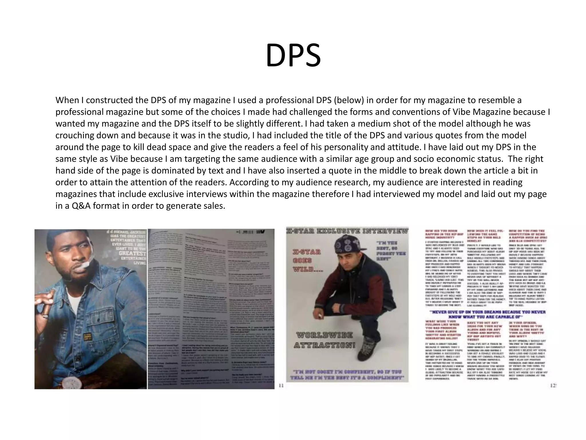 DPSWhen I constructed the DPS of my magazine I used a professional DPS (below) in order for my magazine to resemble a professional magazine but some of the choices I made had challenged the forms and conventions of Vibe Magazine because I wanted my magazine and the DPS itself to be slightly different. I had taken a medium shot of the model although he was crouching down and because it was in the studio, I had included the title of the DPS and various quotes from the model around the page to kill dead space and give the readers a feel of his personality and attitude. I have laid out my DPS in the same style as Vibe because I am targeting the same audience with a similar age group and socio economic status.  The right hand side of the page is dominated by text and I have also inserted a quote in the middle to break down the article a bit in order to attain the attention of the readers. According to my audience research, my audience are interested in reading magazines that include exclusive interviews within the magazine therefore I had interviewed my model and laid out my page in a Q&A format in order to generate sales. 