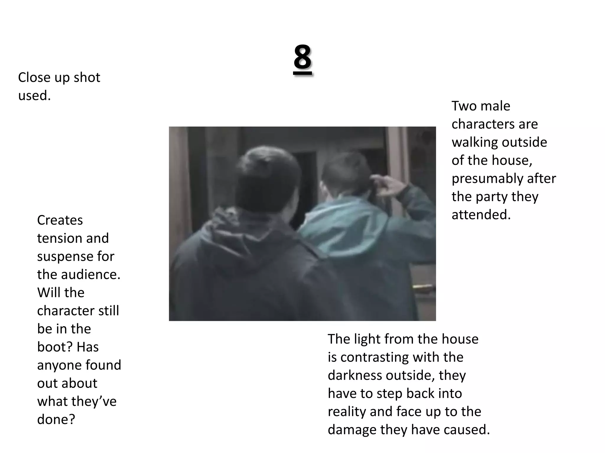 8Close up shot used.Two male characters are walking outside of the house, presumably after the party they attended. Creates tension and suspense for the audience. Will the character still be in the boot? Has anyone found out about what they’ve done? The light from the house is contrasting with the darkness outside, they have to step back into reality and face up to the damage they have caused.