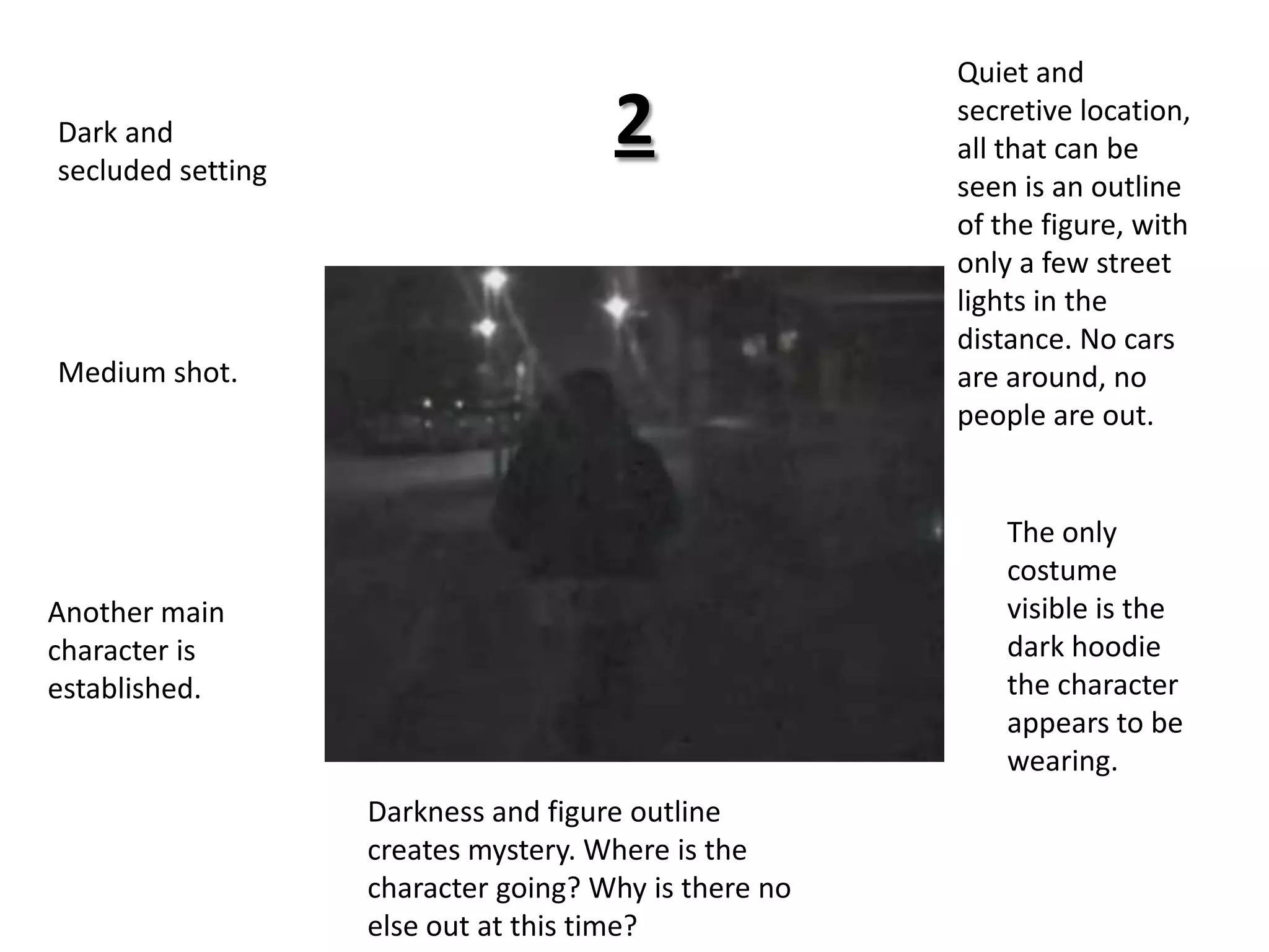 2Quiet and secretive location, all that can be seen is an outline of the figure, with only a few street lights in the distance. No cars are around, no people are out. Dark and secluded settingMedium shot.The only costume visible is the dark hoodie the character appears to be wearing.Another main character is established.Darkness and figure outline creates mystery. Where is the character going? Why is there no else out at this time? 