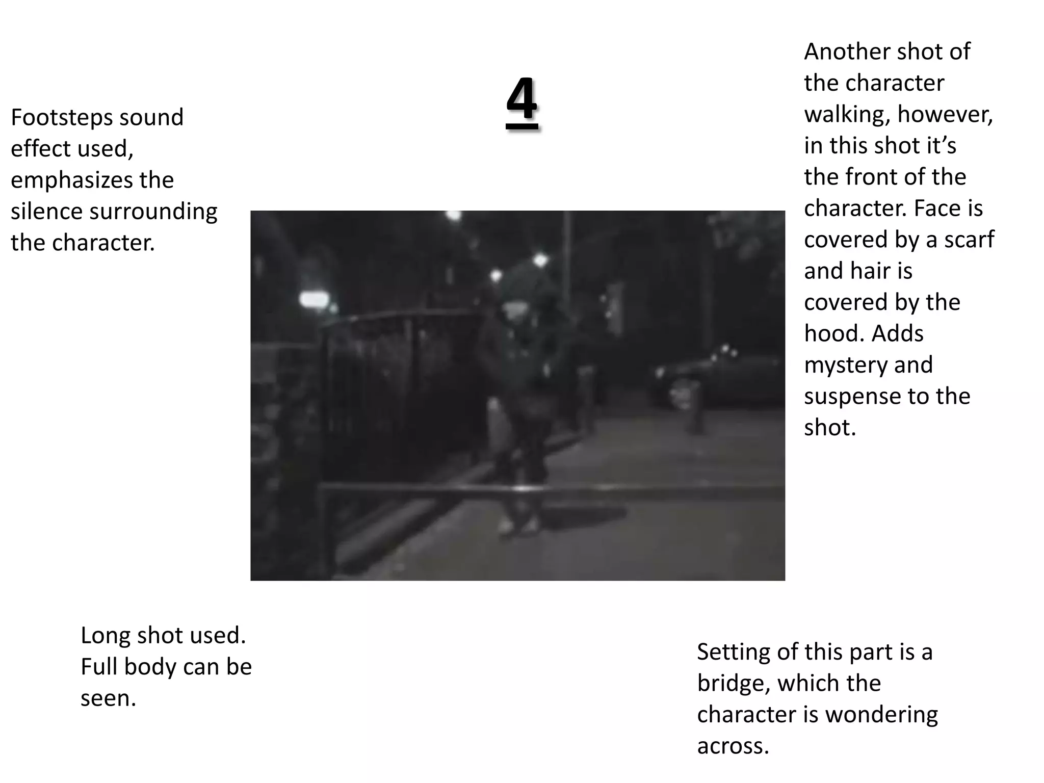 4Another shot of the character walking, however, in this shot it’s the front of the character. Face is covered by a scarf and hair is covered by the hood. Adds mystery and suspense to the shot.Footsteps sound effect used, emphasizes the silence surrounding the character. Long shot used. Full body can be seen. Setting of this part is a bridge, which the character is wondering across.