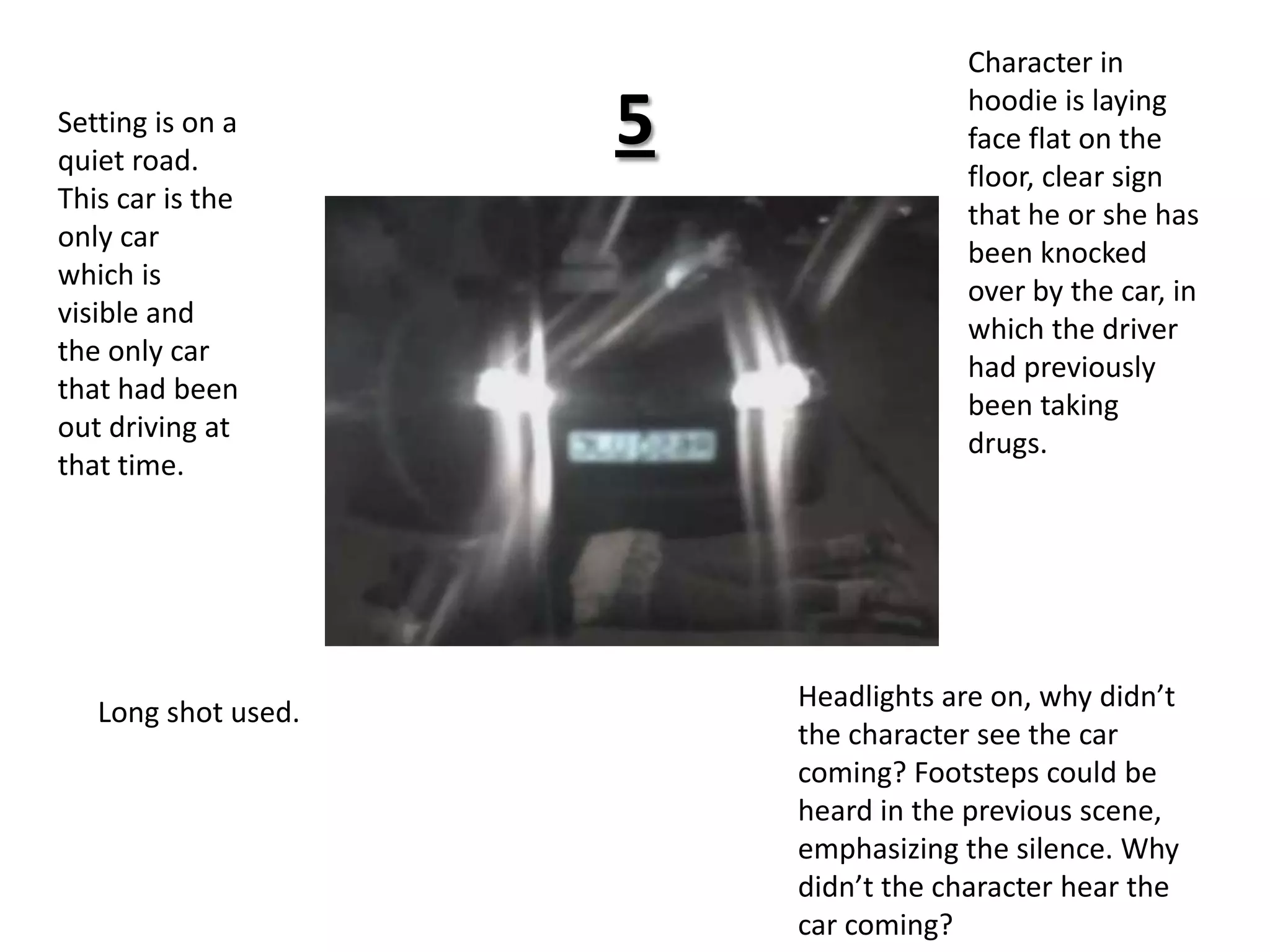 5Character in hoodie is laying face flat on the floor, clear sign that he or she has been knocked over by the car, in which the driver had previously been taking drugs.Setting is on a quiet road. This car is the only car which is visible and the only car that had been out driving at that time.Headlights are on, why didn’t the character see the car coming? Footsteps could be heard in the previous scene, emphasizing the silence. Why  didn’t the character hear the car coming?Long shot used.