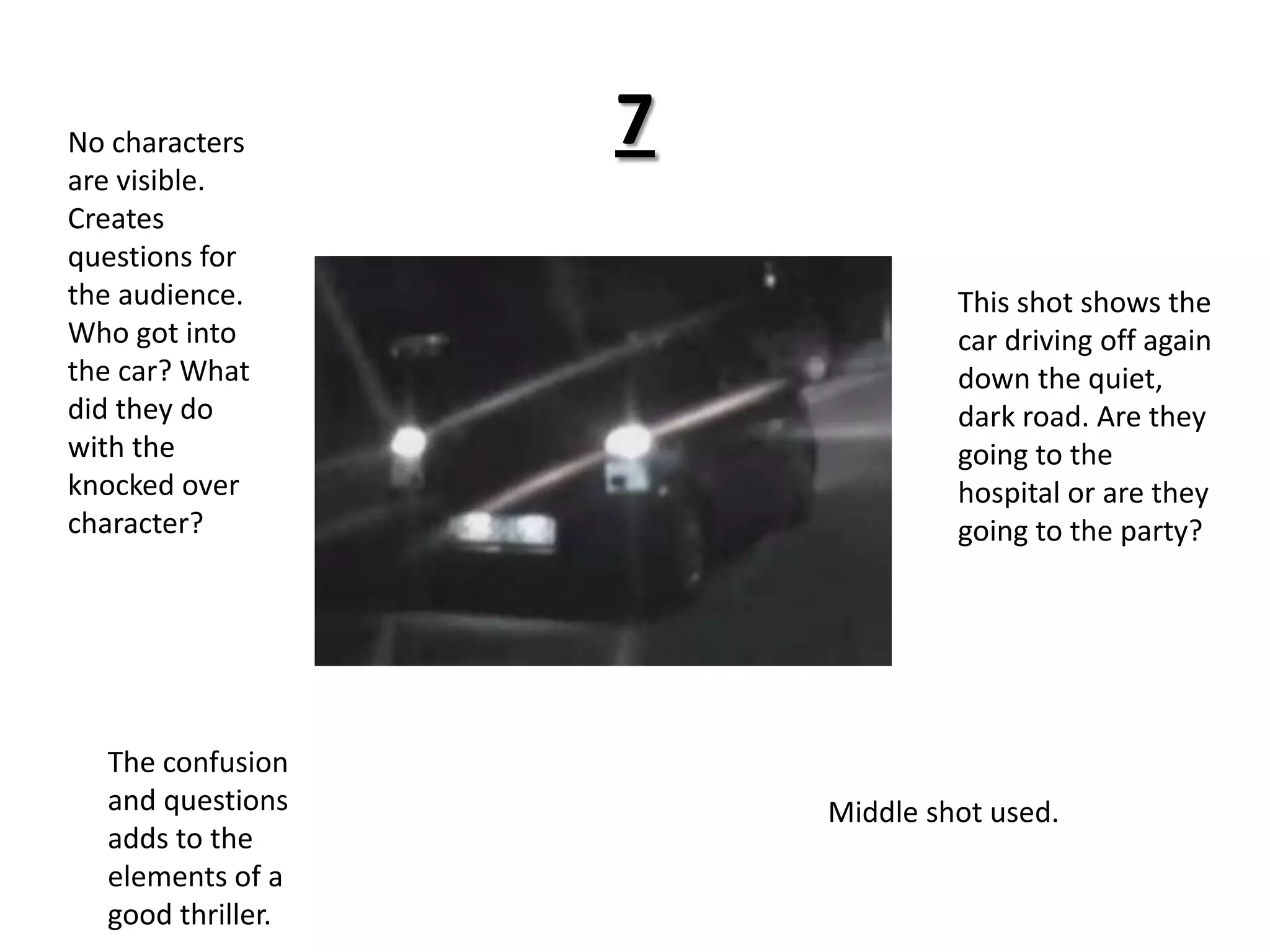 7No characters are visible. Creates questions for the audience. Who got into the car? What did they do with the knocked over character? This shot shows the car driving off again down the quiet, dark road. Are they going to the hospital or are they going to the party?The confusion and questions adds to the elements of a good thriller.Middle shot used.