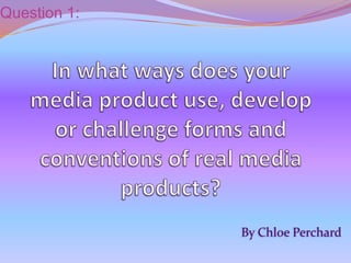 Question 1: In what ways does your media product use, develop or challenge forms and conventions of real media products? By Chloe Perchard 