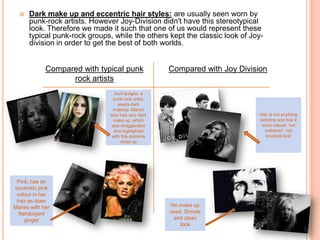 Dark make up and eccentric hair styles:are usually seen worn by punk-rock artists. However Joy-Division didn't have this stereotypical look. Therefore we made it such that one of us would represent these typical punk-rock groups, while the others kept the classic look of Joy- division in order to get the best of both worlds. Compared with typical punk rock artistsCompared with Joy DivisionAvrillavigne, a punk rock artist, wears dark makeup. Marwo also had very dark make up, which was exaggerated and highlighted with this extreme close upHair is not anything extreme and has a more casual, ‘not bothered’, not brushed lookPink, has an eccentric pink colour in her hair as does Marwo with her flamboyant gingerNo make up used. Simple and clean look