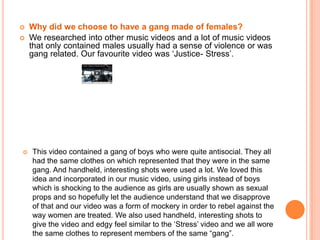 Why did we choose to have a gang made of females?We researched into other music videos and a lot of music videos that only contained males usually had a sense of violence or was gang related. Our favourite video was ‘Justice- Stress’. This video contained a gang of boys who were quite antisocial. They all had the same clothes on which represented that they were in the same gang. And handheld, interesting shots were used a lot. We loved this idea and incorporated in our music video, using girls instead of boys which is shocking to the audience as girls are usually shown as sexual props and so hopefully let the audience understand that we disapprove of that and our video was a form of mockery in order to rebel against the way women are treated.We also used handheld, interesting shots to give the video and edgy feel similar to the ‘Stress’ video and we all wore the same clothes to represent members of the same “gang”.Why did we choose to have the whole video in black and white?The most famous images of Joy Division were photographed by Anton Corbijn and are in black and white. This lead to the 2007 movie ‘Control’ (a film about the life of Ian Curtis- lead singer of Joy Division) to be shot all in black and white as this is the look they were well-known for. Therefore we decided to also shoot our whole film in black and white as Joy Division fans or those who know about them will be able to relate our music video to Joy Division, which is what we wanted to do as we still wanted to represent the Joy Division band. 