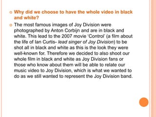 Why did we choose to write the song words on our backs as a form of intertexuality?Also in the film ‘Control’, it begins with the lead singer of the band walking down the street and we then see the word ‘hate’ written on his jacket. This represents the feelings that the singer had. In our video we decided to incorporate this but instead wrote the words of the song on our backs. This was in order to remind the audience of the song title and to get them thinking more, keeping their attention. 