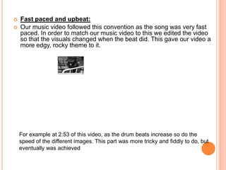 Fast paced and upbeat:Our music video followed this convention as the song was very fast paced. In order to match our music video to this we edited the video so that the visuals changed when the beat did. This gave our video a more edgy, rocky theme to it. For example at 2:53 of this video, as the drum beats increase so do the speed of the different images. This part was more tricky and fiddly to do, but eventually was achieved