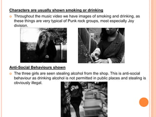 Characters are usually shown smoking or drinkingThroughout the music video we have images of smoking and drinking, as these things are very typical of Punk rock groups, most especially Joy division. Anti-Social Behaviours shownThe three girls are seen stealing alcohol from the shop. This is anti-social behaviour as drinking alcohol is not permitted in public places and stealing is obviously illegal. 