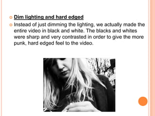Dim lighting and hard edgedInstead of just dimming the lighting, we actually made the entire video in black and white. The blacks and whites were sharp and very contrasted in order to give the more punk, hard edged feel to the video.