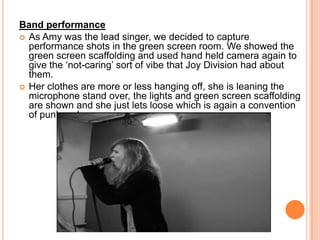 Band performanceAs Amy was the lead singer, we decided to capture performance shots in the green screen room. We showed the green screen scaffolding and used hand held camera again to give the ‘not-caring’ sort of vibe that Joy Division had about them. Her clothes are more or less hanging off, she is leaning the microphone stand over, the lights and green screen scaffolding are shown and she just lets loose which is again a convention of punk rock genres. 