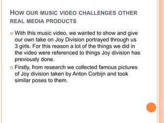 How our music video challenges other real media productsWith this music video, we wanted to show and give our own take on Joy Division portrayed through us 3 girls. For this reason a lot of the things we did in the video were referenced to things Joy division has previously done. Firstly, from research we collected famous pictures of Joy division taken by Anton Corbijn and took similar poses to them. 