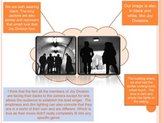 Our image is also in black and white, like Joy Divisions We are both wearing black. The long Jackets are also similar and represent that smart look that Joy Division had. The building where we shot had the similar underground, urban touch.  The area is dark and empty has lights on the ceiling.  I think that the fact all the members of Joy Division are facing their backs to the camera except for one allows the audience to establish the lead singer.  The emptiness and dim lighting can also connote that they are in a world of their own and are different. Which is true as their music didn't really completely fit into any specific genre