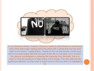 In Joy Division’s movie, ‘Control’, there is a scene in which there is a continuous shot of the lead singer walking down the street with a jacket that has the word ‘hate’ on the back in capital letters.  Similar to this we also filmed a continuous shot of our lead singer with the first word of the title on her back. As in ‘Control’, the camera concentrates on showing the character from the back, this is in order to force the audience to take notice of the writing. This also captures the audiences attention, as they want to watch more to find out what it is highlighted for.