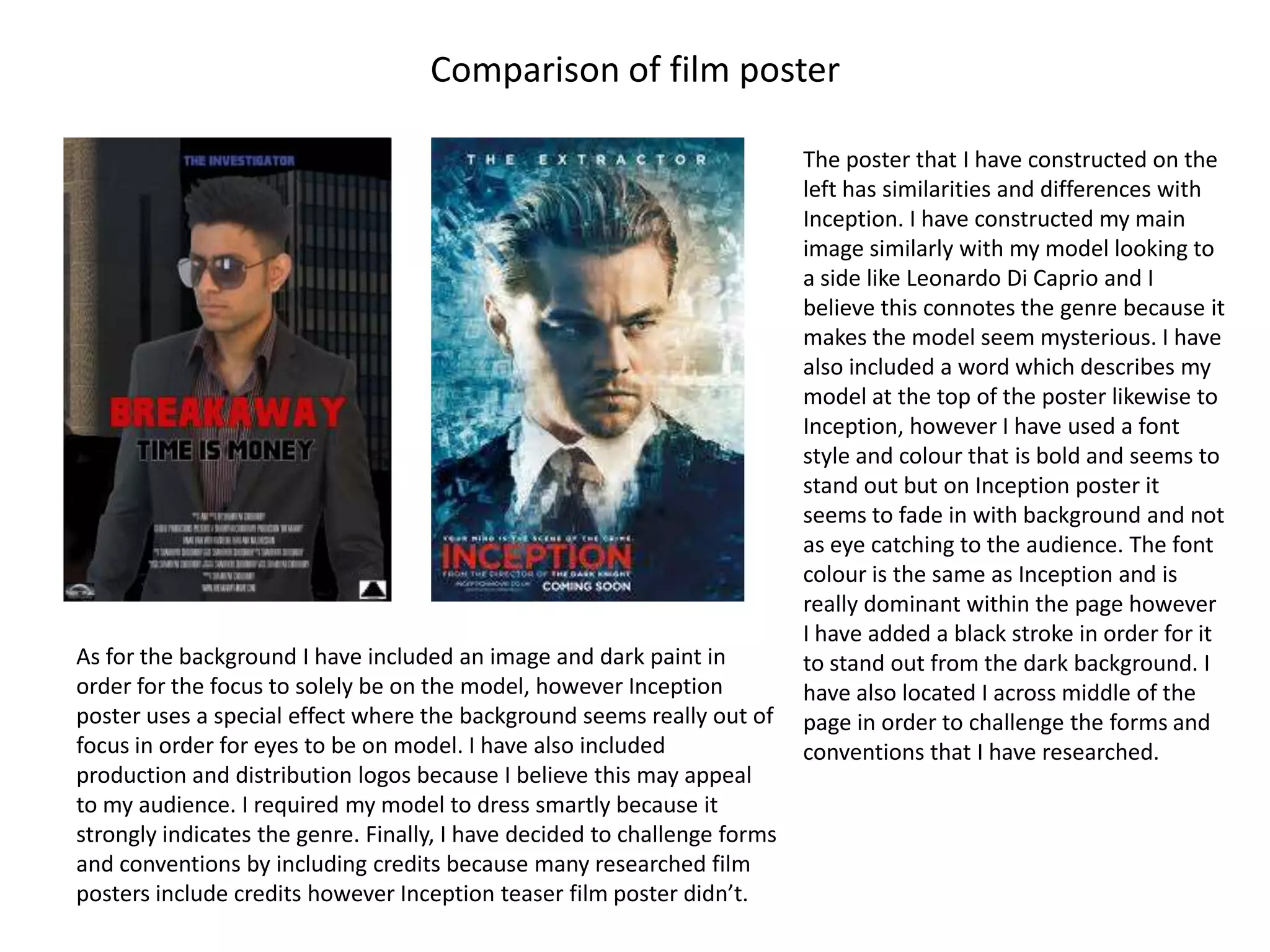 Comparison of film poster

                                                                           The poster that I have constructed on the
                                                                           left has similarities and differences with
                                                                           Inception. I have constructed my main
                                                                           image similarly with my model looking to
                                                                           a side like Leonardo Di Caprio and I
                                                                           believe this connotes the genre because it
                                                                           makes the model seem mysterious. I have
                                                                           also included a word which describes my
                                                                           model at the top of the poster likewise to
                                                                           Inception, however I have used a font
                                                                           style and colour that is bold and seems to
                                                                           stand out but on Inception poster it
                                                                           seems to fade in with background and not
                                                                           as eye catching to the audience. The font
                                                                           colour is the same as Inception and is
                                                                           really dominant within the page however
                                                                           I have added a black stroke in order for it
As for the background I have included an image and dark paint in           to stand out from the dark background. I
order for the focus to solely be on the model, however Inception           have also located I across middle of the
poster uses a special effect where the background seems really out of      page in order to challenge the forms and
focus in order for eyes to be on model. I have also included               conventions that I have researched.
production and distribution logos because I believe this may appeal
to my audience. I required my model to dress smartly because it
strongly indicates the genre. Finally, I have decided to challenge forms
and conventions by including credits because many researched film
posters include credits however Inception teaser film poster didn’t.
 