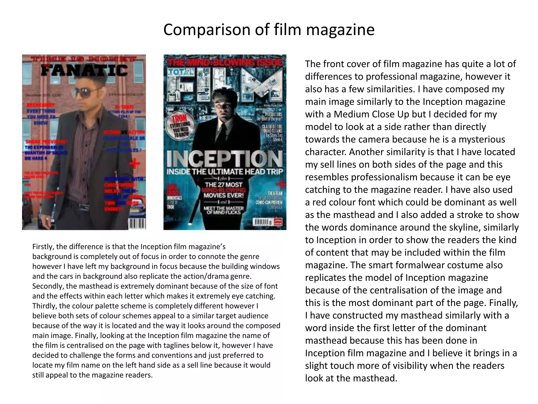 Comparison of film magazine
                                                                             The front cover of film magazine has quite a lot of
                                                                             differences to professional magazine, however it
                                                                             also has a few similarities. I have composed my
                                                                             main image similarly to the Inception magazine
                                                                             with a Medium Close Up but I decided for my
                                                                             model to look at a side rather than directly
                                                                             towards the camera because he is a mysterious
                                                                             character. Another similarity is that I have located
                                                                             my sell lines on both sides of the page and this
                                                                             resembles professionalism because it can be eye
                                                                             catching to the magazine reader. I have also used
                                                                             a red colour font which could be dominant as well
                                                                             as the masthead and I also added a stroke to show
                                                                             the words dominance around the skyline, similarly
                                                                             to Inception in order to show the readers the kind
Firstly, the difference is that the Inception film magazine’s
background is completely out of focus in order to connote the genre          of content that may be included within the film
however I have left my background in focus because the building windows      magazine. The smart formalwear costume also
and the cars in background also replicate the action/drama genre.            replicates the model of Inception magazine
Secondly, the masthead is extremely dominant because of the size of font
and the effects within each letter which makes it extremely eye catching.
                                                                             because of the centralisation of the image and
Thirdly, the colour palette scheme is completely different however I         this is the most dominant part of the page. Finally,
believe both sets of colour schemes appeal to a similar target audience      I have constructed my masthead similarly with a
because of the way it is located and the way it looks around the composed    word inside the first letter of the dominant
main image. Finally, looking at the Inception film magazine the name of
the film is centralised on the page with taglines below it, however I have
                                                                             masthead because this has been done in
decided to challenge the forms and conventions and just preferred to         Inception film magazine and I believe it brings in a
locate my film name on the left hand side as a sell line because it would    slight touch more of visibility when the readers
still appeal to the magazine readers.                                        look at the masthead.
 