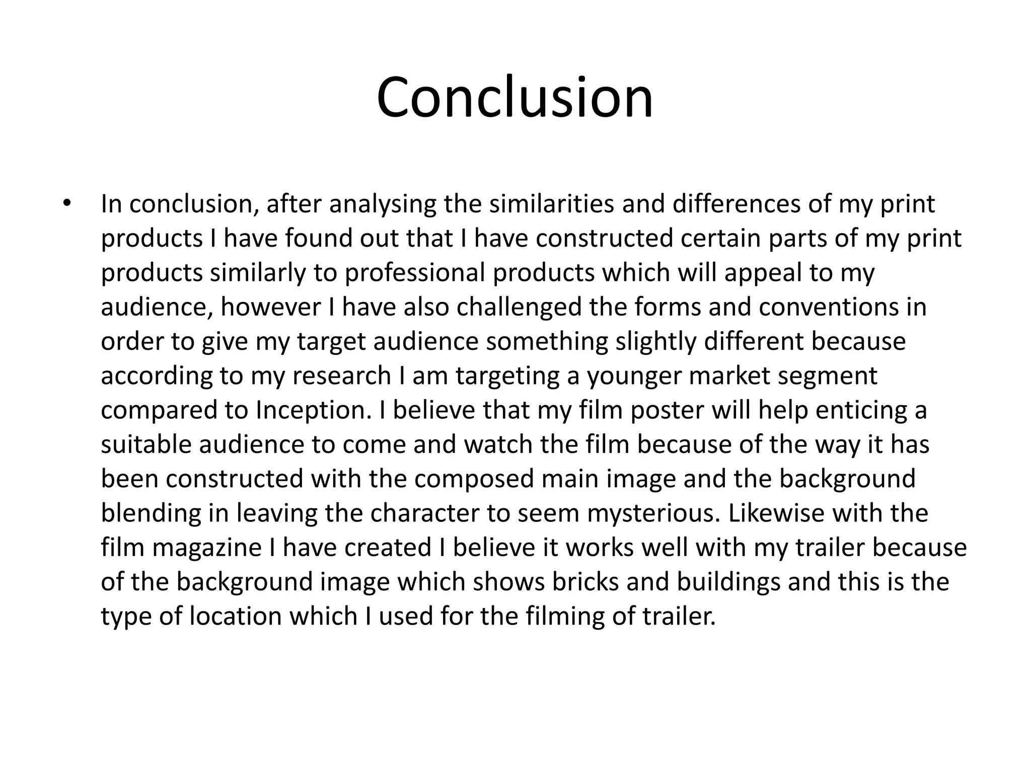 Conclusion
• In conclusion, after analysing the similarities and differences of my print
  products I have found out that I have constructed certain parts of my print
  products similarly to professional products which will appeal to my
  audience, however I have also challenged the forms and conventions in
  order to give my target audience something slightly different because
  according to my research I am targeting a younger market segment
  compared to Inception. I believe that my film poster will help enticing a
  suitable audience to come and watch the film because of the way it has
  been constructed with the composed main image and the background
  blending in leaving the character to seem mysterious. Likewise with the
  film magazine I have created I believe it works well with my trailer because
  of the background image which shows bricks and buildings and this is the
  type of location which I used for the filming of trailer.
 