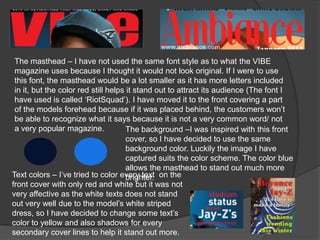 The masthead – I have not used the same font style as to what the VIBE
 magazine uses because I thought it would not look original. If I were to use
 this font, the masthead would be a lot smaller as it has more letters included
 in it, but the color red still helps it stand out to attract its audience (The font I
 have used is called ‘RiotSquad’). I have moved it to the front covering a part
 of the models forehead because if it was placed behind, the customers won’t
 be able to recognize what it says because it is not a very common word/ not
 a very popular magazine.             The background –I was inspired with this front
                                      cover, so I have decided to use the same
                                      background color. Luckily the image I have
                                      captured suits the color scheme. The color blue
                                      allows the masthead to stand out much more
Text colors – I’ve tried to color every text on the
                                      brighter.
front cover with only red and white but it was not
very affective as the white texts does not stand
out very well due to the model’s white striped
dress, so I have decided to change some text’s
color to yellow and also shadows for every
secondary cover lines to help it stand out more.
 