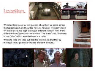 Whilst getting idea’s for the location of our film we came across
the typical woods and haunted houses, however we wasn’t keen
on these idea’s. We kept looking at different types of films from
different times/years and came across ‘The Burbs’ and ‘The Beast
in the Cellar’ which were both set in a cellar.
We quite liked this idea but decided to develop it further by
making it into a pub cellar instead of one in a house.
 