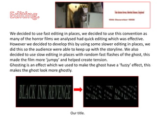 We decided to use fast editing in places, we decided to use this convention as
many of the horror films we analysed had quick editing which was effective.
However we decided to develop this by using some slower editing in places, we
did this so the audience were able to keep up with the storyline. We also
decided to use slow editing in places with random fast flashes of the ghost, this
made the film more ‘jumpy’ and helped create tension.
Ghosting is an effect which we used to make the ghost have a ‘fuzzy’ effect, this
makes the ghost look more ghostly.




                                  Our title.
 