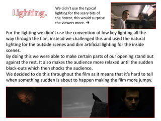 We didn’t use the typical
                         lighting for the scary bits of
                         the horror, this would surprise
                         the viewers more. 

For the lighting we didn’t use the convention of low key lighting all the
way through the film, instead we challenged this and used the natural
lighting for the outside scenes and dim artificial lighting for the inside
scenes.
By doing this we were able to make certain parts of our opening stand out
against the rest. It also makes the audience more relaxed until the sudden
black-outs which then shocks the audience.
We decided to do this throughout the film as it means that it’s hard to tell
when something sudden is about to happen making the film more jumpy.
 