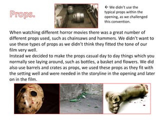  We didn’t use the
                                                typical props within the
                                                opening, as we challenged
                                                this convention.

When watching different horror movies there was a great number of
different props used, such as chainsaws and hammers. We didn’t want to
use these types of props as we didn’t think they fitted the tone of our
film very well.
Instead we decided to make the props casual day to day things which you
normally see laying around, such as bottles, a basket and flowers. We did
also use barrels and crates as props, we used these props as they fit with
the setting well and were needed in the storyline in the opening and later
on in the film.
 