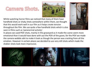 Whilst watching horror films we noticed that many of them have
handheld shots or shaky shots somewhere within them, we thought
that this would work well in our film as it helps create tension
throughout the film. We use quite a few handheld shots which is also
seen in films such as ‘paranormal activity’.
In places we used POV shots, mainly in the graveyard as it made the scene seem more
emotional than it would have done with out the POV of the grave, for the POV we made
the camera wobble abit to make it look as though the person was cracking from all the
emotion. However in certain places we decided to use very still shots which made the
shakier shots look more impressive.
 