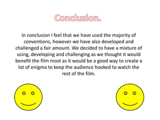 In conclusion I feel that we have used the majority of
    conventions, however we have also developed and
challenged a fair amount. We decided to have a mixture of
 using, developing and challenging as we thought it would
benefit the film most as it would be a good way to create a
 lot of enigma to keep the audience hooked to watch the
                       rest of the film.
 