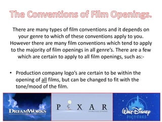 There are many types of film conventions and it depends on
    your genre to which of these conventions apply to you.
However there are many film conventions which tend to apply
to the majority of film openings in all genre’s. There are a few
   which are certain to apply to all film openings, such as:-

• Production company logo’s are certain to be within the
  opening of all films, but can be changed to fit with the
  tone/mood of the film.
 