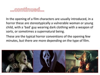 In the opening of a film characters are usually introduced, in a
horror these are stereotypically a vulnerable woman or young
child, with a 'bad' guy wearing dark clothing with a weapon of
sorts, or sometimes a supernatural being.
These are the typical horror conventions of the opening few
minutes, but there are more depending on the type of film.
 