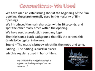 We have used an establishing shot at the beginning of the film
opening, these are normally used in the majority of film
openings.
We introduced the main character within 30 seconds, and
spot the other many times within the opening.
We have used a production company logo.
The title is on a black background that fills the screen, this
tends to be typical in horrors.
Sound – The music is broody which fits the mood and tone.
Editing – The editing is quick in places
which is regularly used in horror films.

        We created this using Photoshop, it
        appears at the beginning of the two
        minutes. 
 
