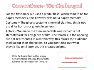 For the flash-back we used a white ‘flash’ which tend to be for
happy memory's, this however was not a happy memory.
Costume – The ghosts costume is normal clothing, this is not
usual for horrors or ghosts in general.
Actors – We made the men vulnerable ones which is not
stereotypical for any genre of film. The females in the opening
are not represented in a certain way, this makes the audience
think about their characters, so you don’t find out what
they're like until later on, this creates enigma.

    White flashback flash but for a scary
    memory instead of happy, this lures the
    audience to a flash sense of safety. 
 
