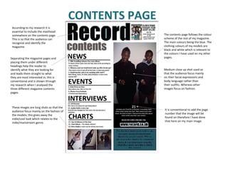 CONTENTS PAGE According to my research it is essential to include the masthead somewhere on the contents page. This is so that the audience can recognise and identify the magazine.  Separating the magazine pages and placing them under different headings help the reader to identify what they are looking for and leads them straight to what they are most interested in; this is conventional and is shown through my research when I analysed the three different magazine contents pages. The contents page follows the colour scheme of the rest of my magazine. The main colours being the blue. The clothing colours of my models are black and white which is relevant to the colours I have used on my other pages.  It is conventional to add the page number that the image will be found on therefore I have done that here on my main image.  Medium close up shot used so that the audience focus mainly on their facial expressions and body language rather than their outfits. Whereas other images focus on fashion. These images are long shots so that the audience focus mainly on the fashion of the models; this gives away the indie/cool look which relates to the indie/mainstream genre. 