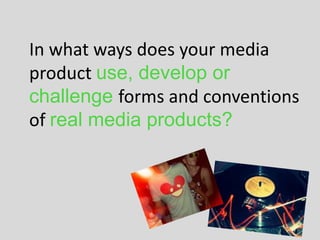 In what ways does your media
product use, develop or
challenge forms and conventions
of real media products?
 