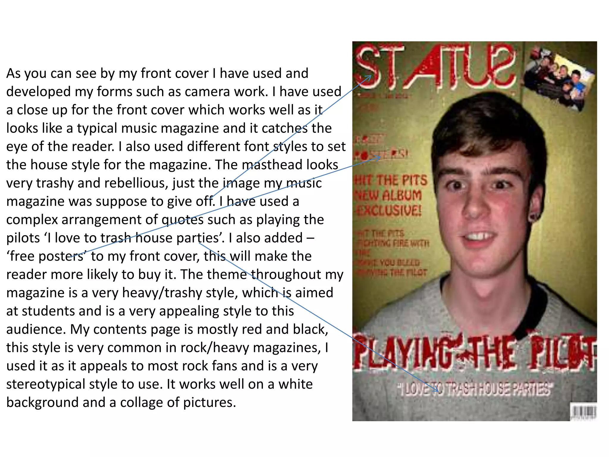 As you can see by my front cover I have used and
developed my forms such as camera work. I have used
a close up for the front cover which works well as it
looks like a typical music magazine and it catches the
eye of the reader. I also used different font styles to set
the house style for the magazine. The masthead looks
very trashy and rebellious, just the image my music
magazine was suppose to give off. I have used a
complex arrangement of quotes such as playing the
pilots ‘I love to trash house parties’. I also added –
‘free posters’ to my front cover, this will make the
reader more likely to buy it. The theme throughout my
magazine is a very heavy/trashy style, which is aimed
at students and is a very appealing style to this
audience. My contents page is mostly red and black,
this style is very common in rock/heavy magazines, I
used it as it appeals to most rock fans and is a very
stereotypical style to use. It works well on a white
background and a collage of pictures.
 