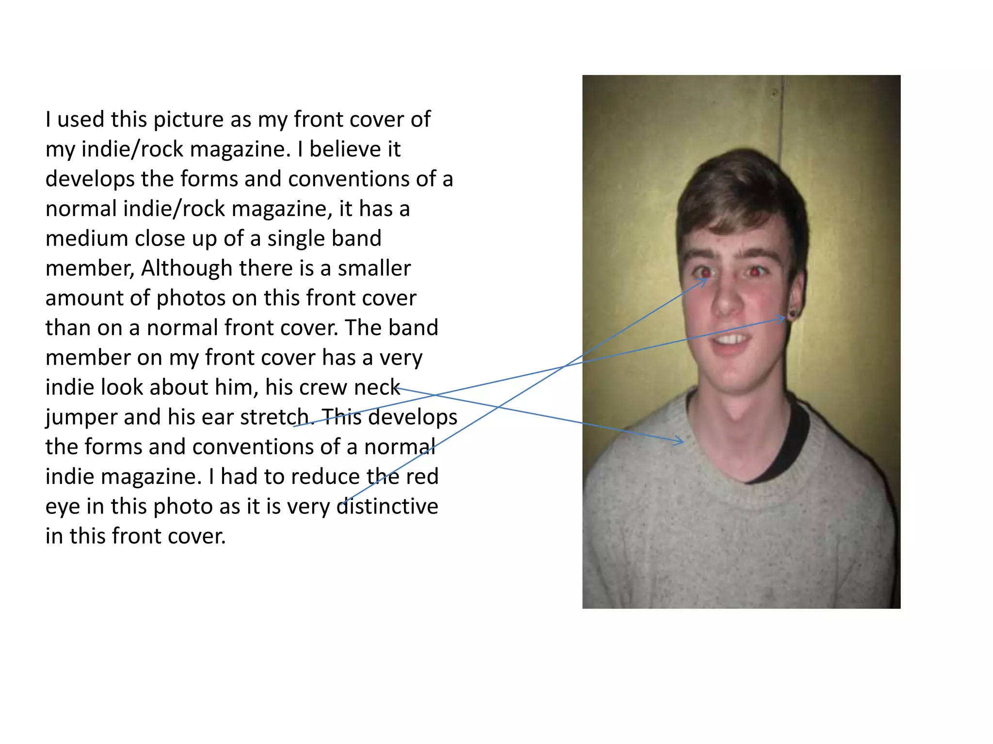 I used this picture as my front cover of
my indie/rock magazine. I believe it
develops the forms and conventions of a
normal indie/rock magazine, it has a
medium close up of a single band
member, Although there is a smaller
amount of photos on this front cover
than on a normal front cover. The band
member on my front cover has a very
indie look about him, his crew neck
jumper and his ear stretch. This develops
the forms and conventions of a normal
indie magazine. I had to reduce the red
eye in this photo as it is very distinctive
in this front cover.
 