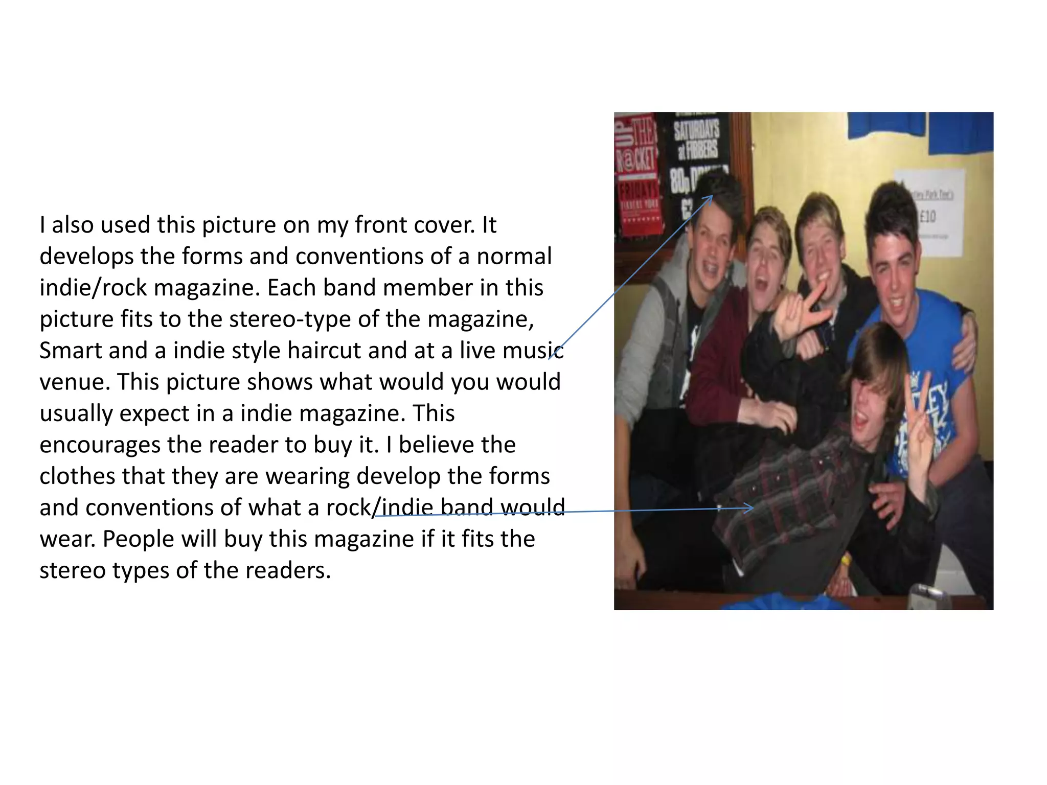 I also used this picture on my front cover. It
develops the forms and conventions of a normal
indie/rock magazine. Each band member in this
picture fits to the stereo-type of the magazine,
Smart and a indie style haircut and at a live music
venue. This picture shows what would you would
usually expect in a indie magazine. This
encourages the reader to buy it. I believe the
clothes that they are wearing develop the forms
and conventions of what a rock/indie band would
wear. People will buy this magazine if it fits the
stereo types of the readers.
 