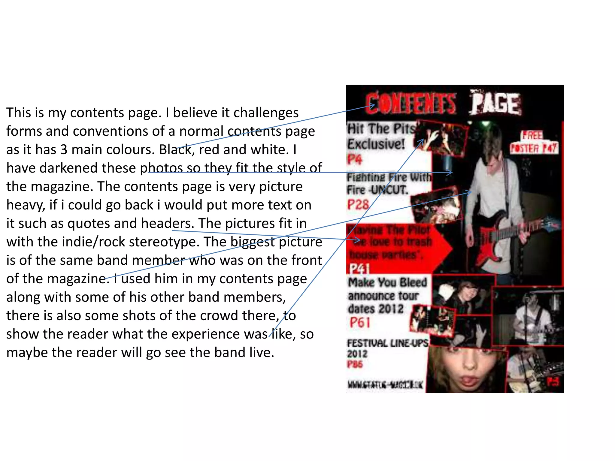 This is my contents page. I believe it challenges
forms and conventions of a normal contents page
as it has 3 main colours. Black, red and white. I
have darkened these photos so they fit the style of
the magazine. The contents page is very picture
heavy, if i could go back i would put more text on
it such as quotes and headers. The pictures fit in
with the indie/rock stereotype. The biggest picture
is of the same band member who was on the front
of the magazine. I used him in my contents page
along with some of his other band members,
there is also some shots of the crowd there, to
show the reader what the experience was like, so
maybe the reader will go see the band live.
 