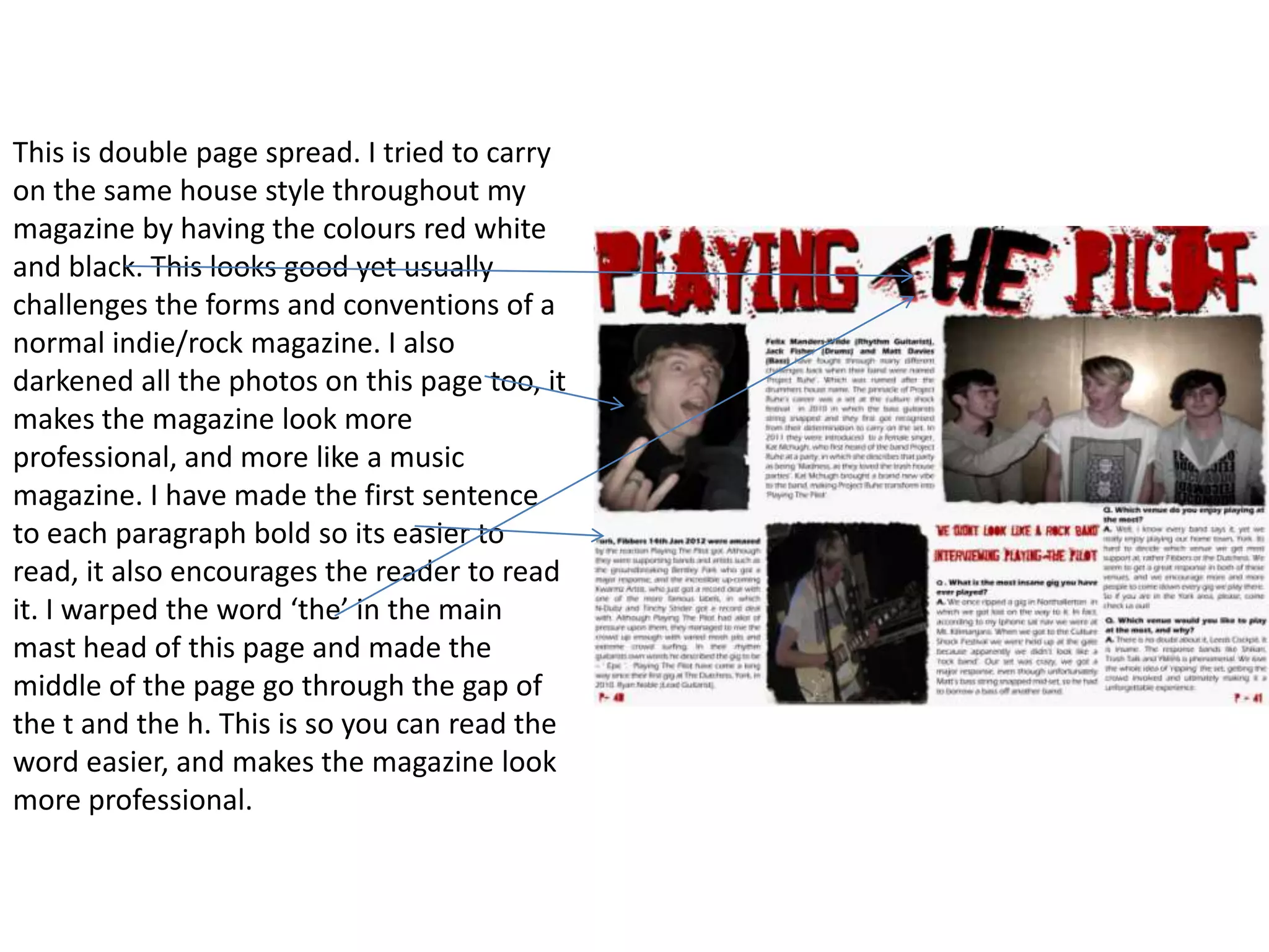 This is double page spread. I tried to carry
on the same house style throughout my
magazine by having the colours red white
and black. This looks good yet usually
challenges the forms and conventions of a
normal indie/rock magazine. I also
darkened all the photos on this page too, it
makes the magazine look more
professional, and more like a music
magazine. I have made the first sentence
to each paragraph bold so its easier to
read, it also encourages the reader to read
it. I warped the word ‘the’ in the main
mast head of this page and made the
middle of the page go through the gap of
the t and the h. This is so you can read the
word easier, and makes the magazine look
more professional.
 