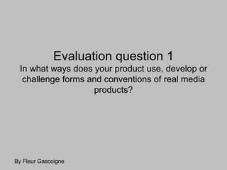 Evaluation question 1
 In what ways does your product use, develop or
  challenge forms and conventions of real media
                   products?




By Fleur Gascoigne
 