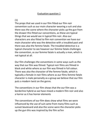 Evaluation question 1

(1)
The props that we used in our film fitted our film noir
convention such as our main character wearing a suit and also
there was the scene where the character picks up the gun from
the drawer this fitted our conventions, as these are typical
things that we would see in typical film noir. Also our
characters are also fitted to film noir convention we have our
main character who was the detective with a troubled past and
there was also the femme fatale. The troubled detective is a
typical character to see however our femme fatale challenges
the convention, as our femme fatale is actually a man, which is
not typical at all.

Our film challenges the conventions in some ways such as the
way that our film was filmed. Typical noir films are filmed in
black and white where as our film was filmed in full colour.
There was also the character of the femme fatale, which is
typically a female in noir films where as our films femme fatale
character is male personally as a group we believe that our film
puts a modern twist on the genre.

The conventions in our film shows that the our film was a
borderline hybrid as we have mixed a modern film noir and also
a horror as it has horror elements

The conventions of our film does show what films we were
influenced by the use of suit came from many films such as
sunset boulevard and also the scene were the character picks
up the gun this was inspired by the film se7en
 
