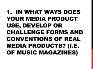 1. IN WHAT WAYS DOES
YOUR MEDIA PRODUCT
USE, DEVELOP OR
CHALLENGE FORMS AND
CONVENTIONS OF REAL
MEDIA PRODUCTS? (I.E.
OF MUSIC MAGAZINES)
 