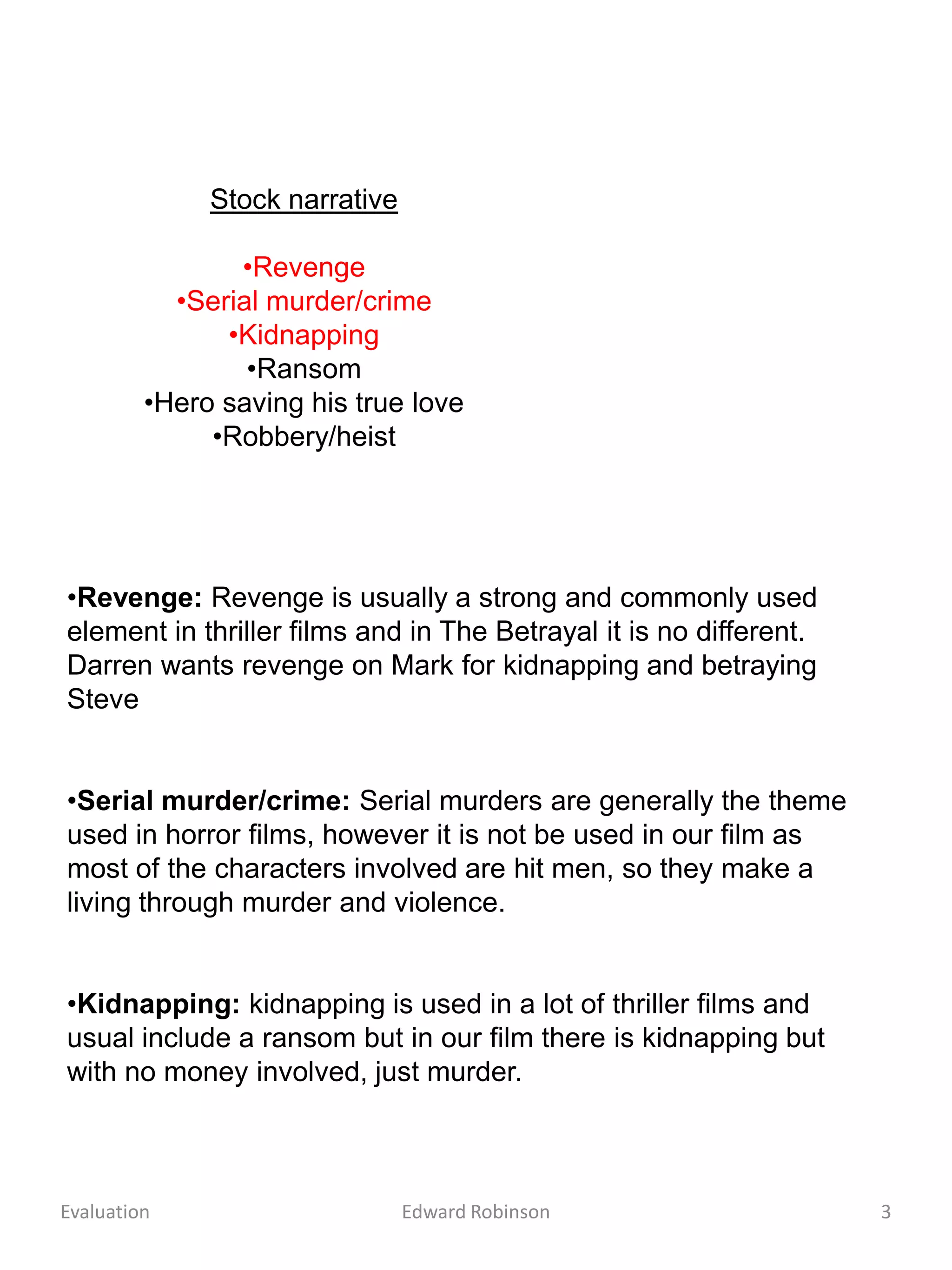 Stock narrative

                •Revenge
           •Serial murder/crime
               •Kidnapping
                 •Ransom
         •Hero saving his true love
              •Robbery/heist




•Revenge: Revenge is usually a strong and commonly used
element in thriller films and in The Betrayal it is no different.
Darren wants revenge on Mark for kidnapping and betraying
Steve


•Serial murder/crime: Serial murders are generally the theme
used in horror films, however it is not be used in our film as
most of the characters involved are hit men, so they make a
living through murder and violence.


•Kidnapping: kidnapping is used in a lot of thriller films and
usual include a ransom but in our film there is kidnapping but
with no money involved, just murder.



Evaluation                      Edward Robinson                     3
 